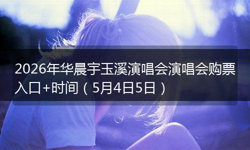 2026年华晨宇玉溪演唱会演唱会购票入口+时间（5月4日5日）