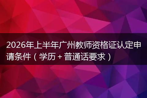 2026年上半年广州教师资格证认定申请条件（学历＋普通话要求）