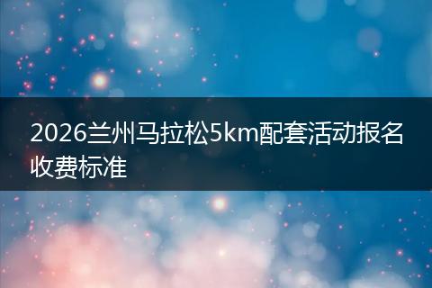 2026兰州马拉松5km配套活动报名收费标准