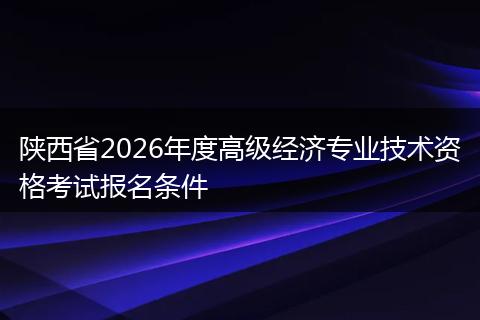 陕西省2026年度高级经济专业技术资格考试报名条件