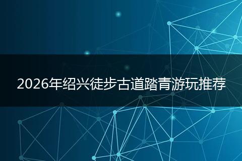 2026年绍兴徒步古道踏青游玩推荐