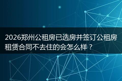 2026郑州公租房已选房并签订公租房租赁合同不去住的会怎么样？