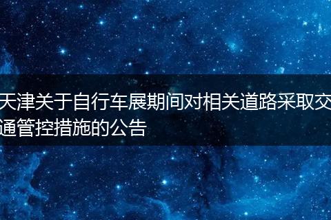 天津关于自行车展期间对相关道路采取交通管控措施的公告