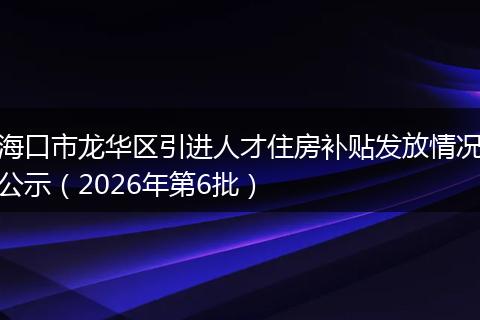 海口市龙华区引进人才住房补贴发放情况公示（2026年第6批）