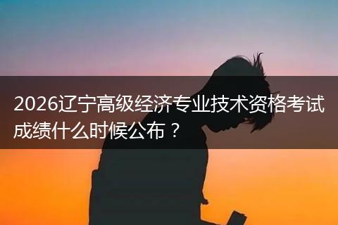 2026辽宁高级经济专业技术资格考试成绩什么时候公布？