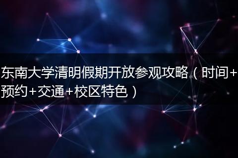 东南大学清明假期开放参观攻略（时间+预约+交通+校区特色）