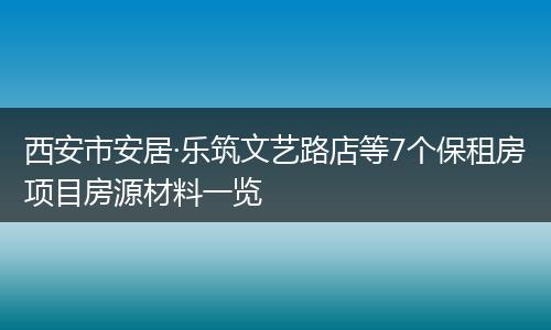 西安市安居·乐筑文艺路店等7个保租房项目房源材料一览
