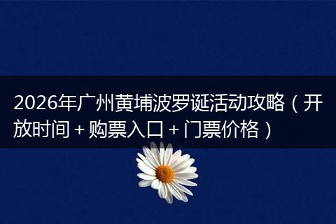 2026年广州黄埔波罗诞活动攻略（开放时间＋购票入口＋门票价格）
