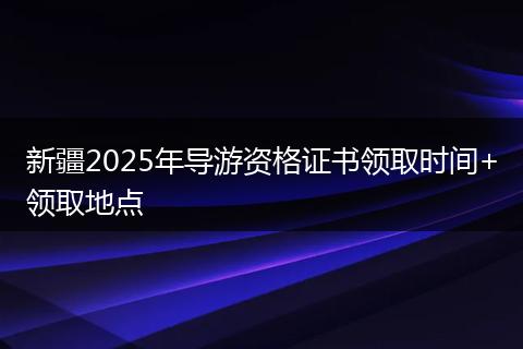 新疆2025年导游资格证书领取时间+领取地点