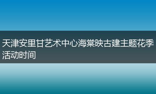 天津安里甘艺术中心海棠映古建主题花季活动时间