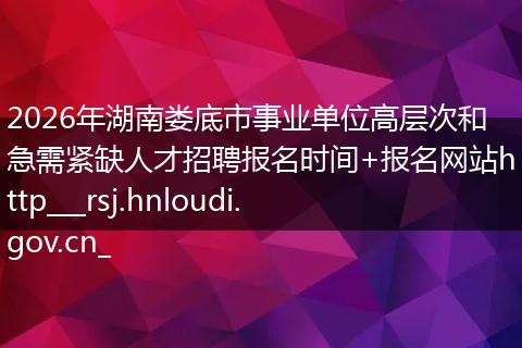 2026年湖南娄底市事业单位高层次和急需紧缺人才招聘报名时间+报名网站http___rsj.hnloudi.gov.cn_