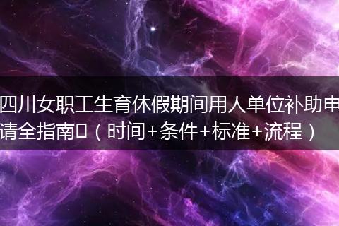 四川女职工生育休假期间用人单位补助申请全指南​（时间+条件+标准+流程）