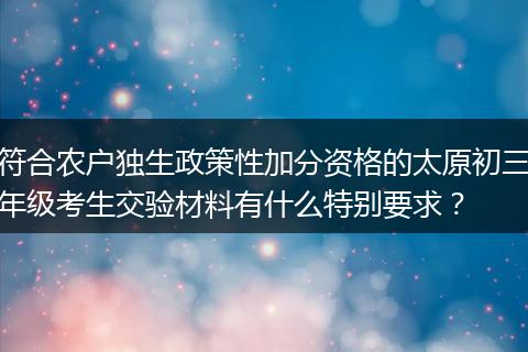 符合农户独生政策性加分资格的太原初三年级考生交验材料有什么特别要求？