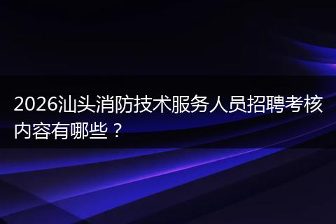 2026汕头消防技术服务人员招聘考核内容有哪些？