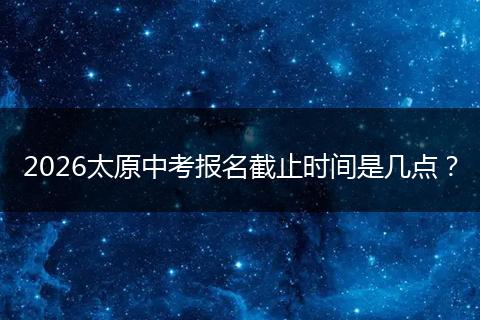2026太原中考报名截止时间是几点？