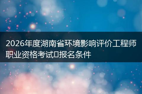 2026年度湖南省环境影响评价工程师职业资格考试​报名条件