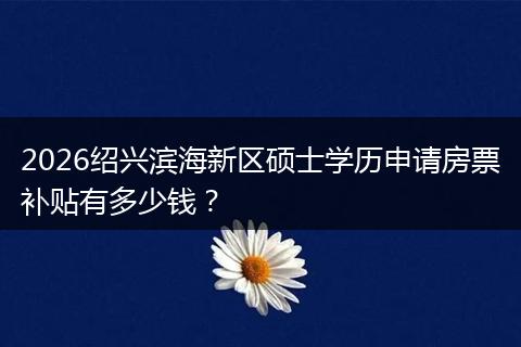 2026绍兴滨海新区硕士学历申请房票补贴有多少钱？