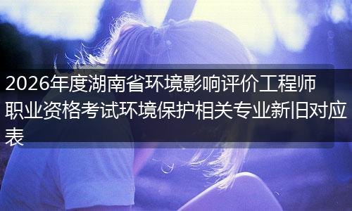2026年度湖南省环境影响评价工程师职业资格考试环境保护相关专业新旧对应表