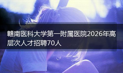 赣南医科大学第一附属医院2026年高层次人才招聘70人