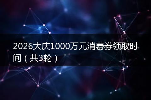 2026大庆1000万元消费券领取时间（共3轮）