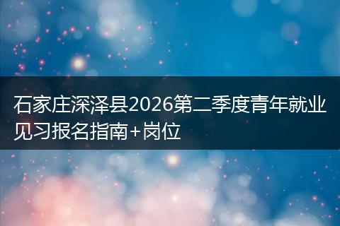 石家庄深泽县2026第二季度青年就业见习报名指南+岗位