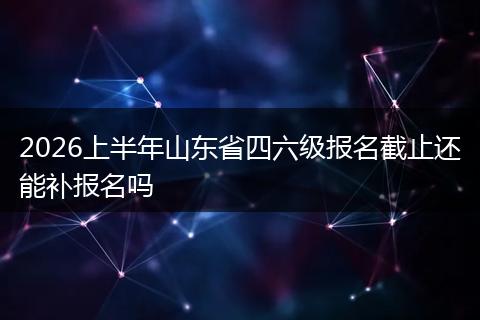 2026上半年山东省四六级报名截止还能补报名吗