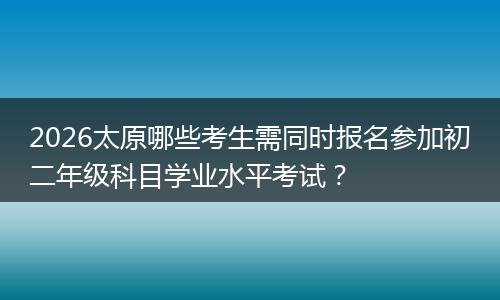 2026太原哪些考生需同时报名参加初二年级科目学业水平考试？