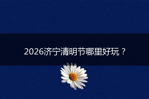 2026济宁清明节哪里好玩？