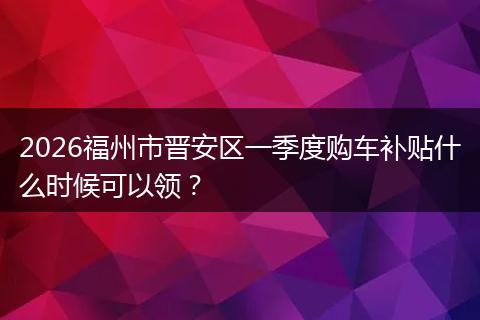 2026福州市晋安区一季度购车补贴什么时候可以领？