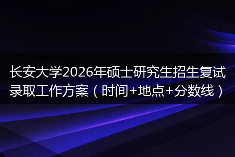 长安大学2026年硕士研究生招生复试录取工作方案（时间+地点+分数线）