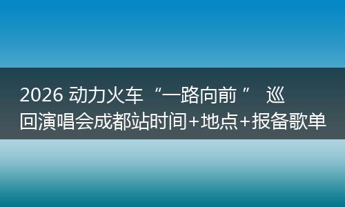 2026 动力火车“一路向前 ” 巡回演唱会成都站时间+地点+报备歌单