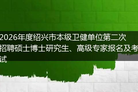 2026年度绍兴市本级卫健单位第二次招聘硕士博士研究生、高级专家报名及考试