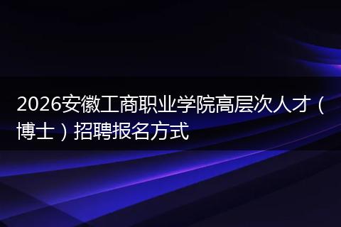 2026安徽工商职业学院高层次人才（博士）招聘报名方式