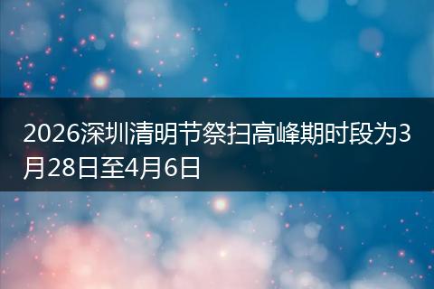 2026深圳清明节祭扫高峰期时段为3月28日至4月6日