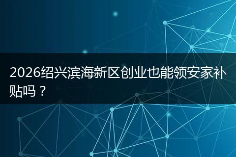 2026绍兴滨海新区创业也能领安家补贴吗？