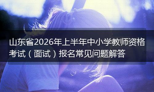 山东省2026年上半年中小学教师资格考试（面试）报名常见问题解答