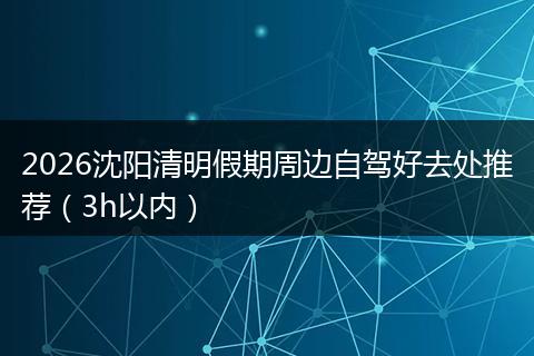 2026沈阳清明假期周边自驾好去处推荐（3h以内）