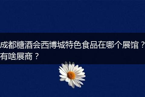 成都糖酒会西博城特色食品在哪个展馆？有啥展商？