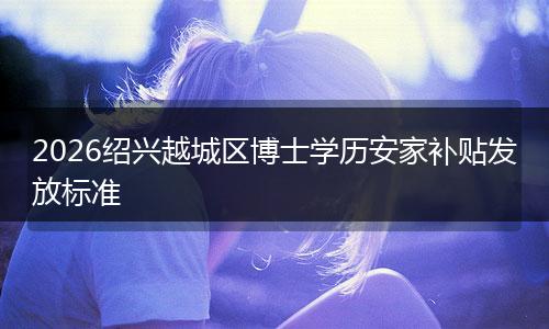 2026绍兴越城区博士学历安家补贴发放标准