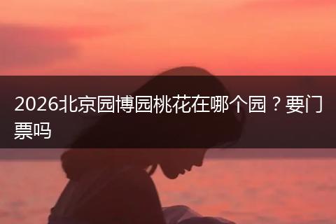 2026北京园博园桃花在哪个园？要门票吗