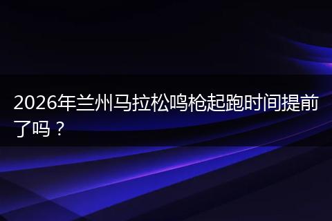 2026年兰州马拉松鸣枪起跑时间提前了吗？