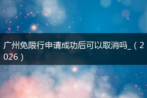 广州免限行申请成功后可以取消吗_（2026）