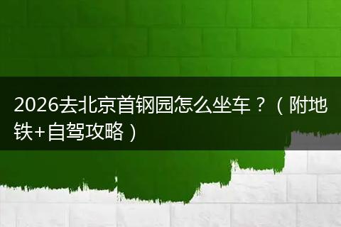 2026去北京首钢园怎么坐车？（附地铁+自驾攻略）