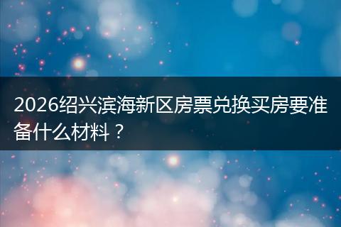2026绍兴滨海新区房票兑换买房要准备什么材料？