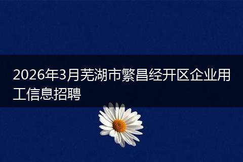 2026年3月芜湖市繁昌经开区企业用工信息招聘