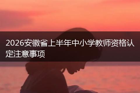 2026安徽省上半年中小学教师资格认定注意事项