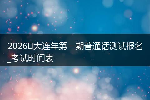 2026​大连年第一期普通话测试报名_考试时间表