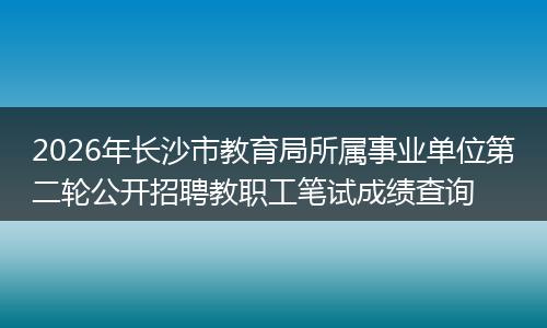 2026年长沙市教育局所属事业单位第二轮公开招聘教职工笔试成绩查询