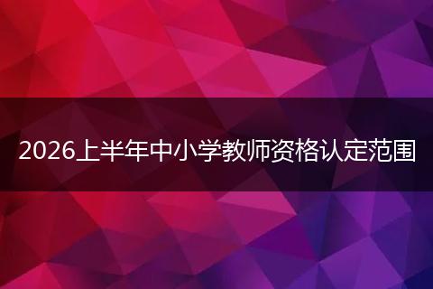 2026上半年中小学教师资格认定范围