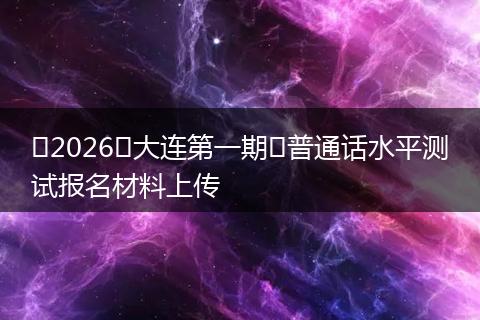 ​2026​大连第一期​普通话水平测试报名材料上传